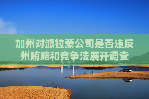 加州对派拉蒙公司是否违反州贿赂和竞争法展开调查