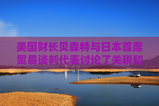 美国财长贝森特与日本首席贸易谈判代表讨论了关税和投资