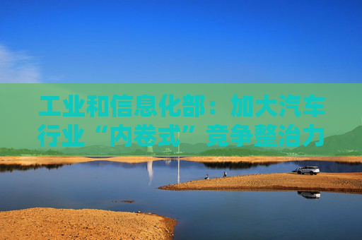 工业和信息化部：加大汽车行业“内卷式”竞争整治力度