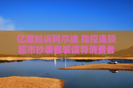 亿滋起诉阿尔迪 指控连锁超市抄袭包装误导消费者