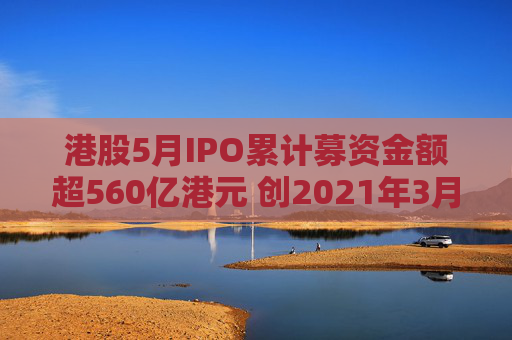 港股5月IPO累计募资金额超560亿港元 创2021年3月来最大单月募资额