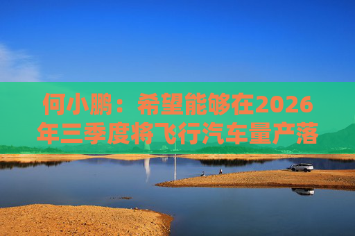 何小鹏：希望能够在2026年三季度将飞行汽车量产落地