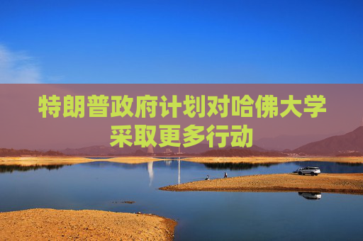 特朗普政府计划对哈佛大学采取更多行动