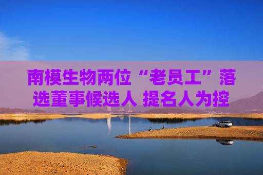 南模生物两位“老员工”落选董事候选人 提名人为控股股东