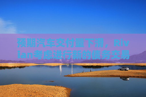 预期汽车交付量下滑，Rivian考虑进行新的债务交易
