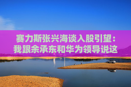 赛力斯张兴海谈入股引望：我跟余承东和华为领导说这是“亲上加亲”