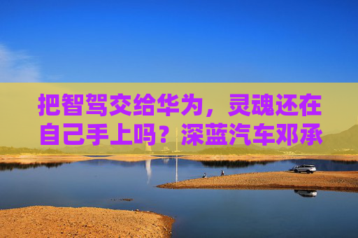 把智驾交给华为，灵魂还在自己手上吗？深蓝汽车邓承浩回应