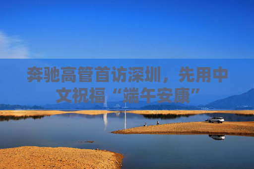 奔驰高管首访深圳，先用中文祝福“端午安康”