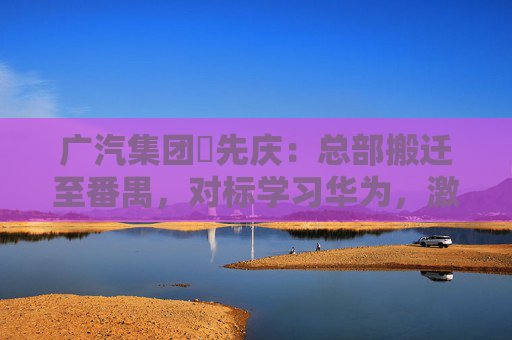 广汽集团閤先庆：总部搬迁至番禺，对标学习华为，激发组织创新活力
