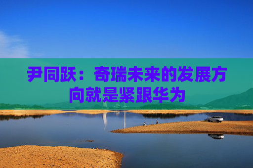 尹同跃：奇瑞未来的发展方向就是紧跟华为