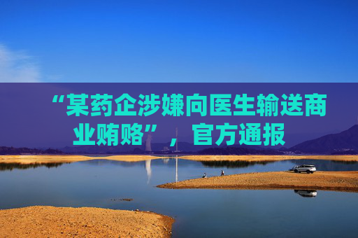 “某药企涉嫌向医生输送商业贿赂”，官方通报