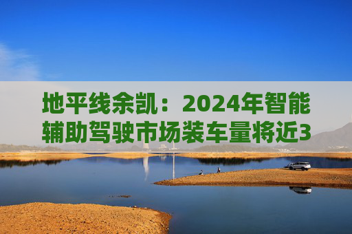 地平线余凯：2024年智能辅助驾驶市场装车量将近300万台，市场份额第一