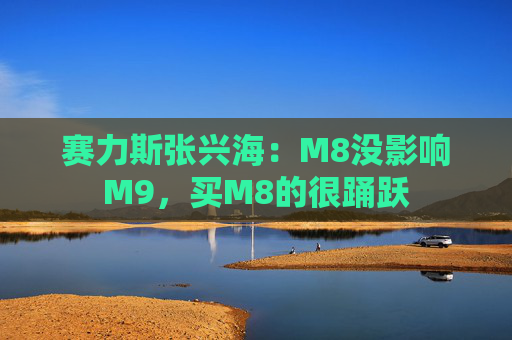 赛力斯张兴海：M8没影响M9，买M8的很踊跃