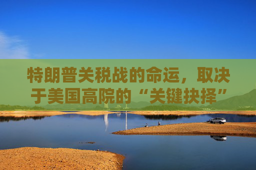 特朗普关税战的命运，取决于美国高院的“关键抉择”