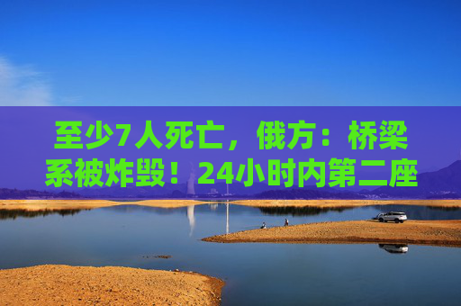 至少7人死亡，俄方：桥梁系被炸毁！24小时内第二座，俄罗斯又一桥梁坍塌