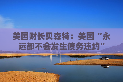 美国财长贝森特：美国“永远都不会发生债务违约”