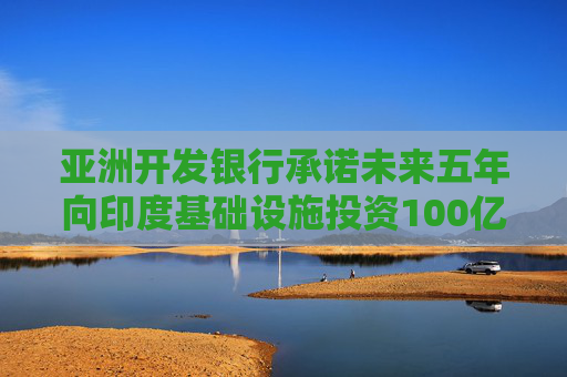 亚洲开发银行承诺未来五年向印度基础设施投资100亿美元