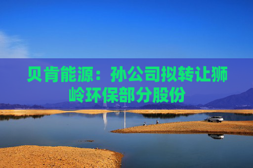 贝肯能源：孙公司拟转让狮岭环保部分股份