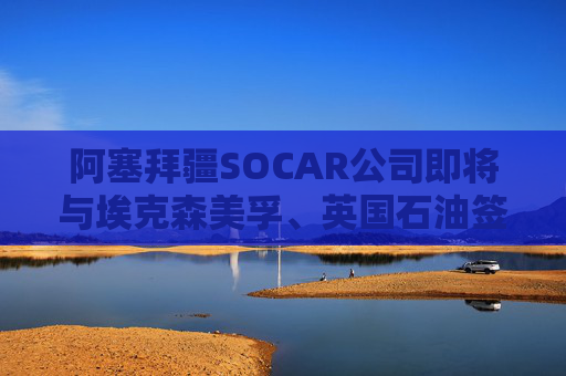 阿塞拜疆SOCAR公司即将与埃克森美孚、英国石油签署协议
