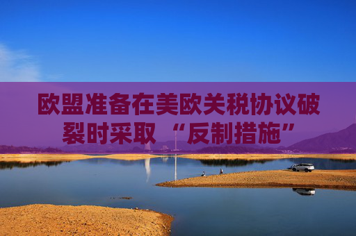 欧盟准备在美欧关税协议破裂时采取 “反制措施”