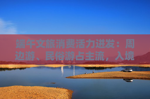 端午文旅消费活力迸发：周边游、民俗游占主流，入境游大涨近九成