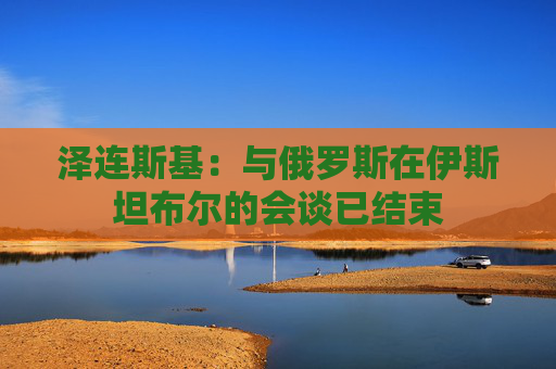 泽连斯基：与俄罗斯在伊斯坦布尔的会谈已结束