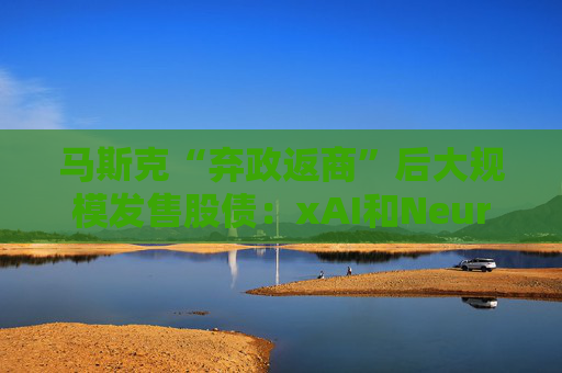 马斯克“弃政返商”后大规模发售股债：xAI和Neuralink正融资数十亿美元