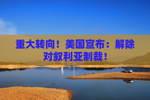 重大转向！美国宣布：解除对叙利亚制裁！