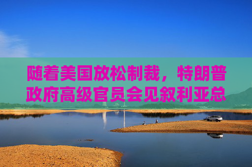 随着美国放松制裁，特朗普政府高级官员会见叙利亚总统
