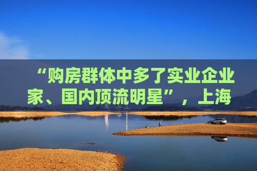 “购房群体中多了实业企业家、国内顶流明星”，上海“日光”豪宅还在增加