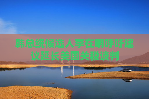 韩总统候选人李在明呼吁建议延长美国关税谈判
