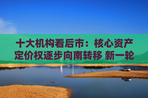 十大机构看后市：核心资产定价权逐步向南转移 新一轮东升西落交易可能很快来临