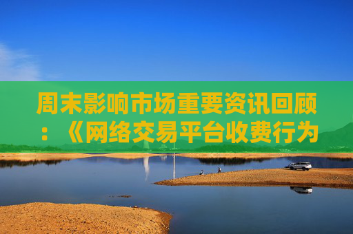 周末影响市场重要资讯回顾：《网络交易平台收费行为合规指南》征求意见 首批新型浮动费率基金获批