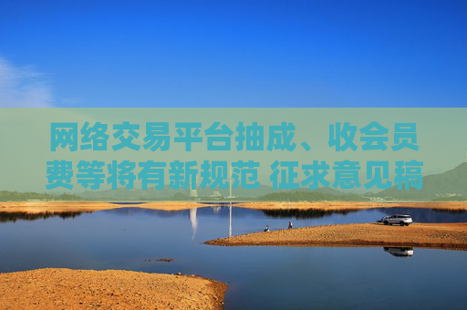 网络交易平台抽成、收会员费等将有新规范 征求意见稿公布