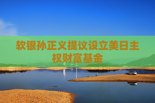 软银孙正义提议设立美日主权财富基金