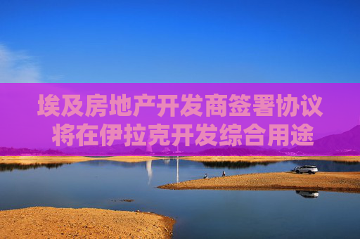 埃及房地产开发商签署协议 将在伊拉克开发综合用途项目