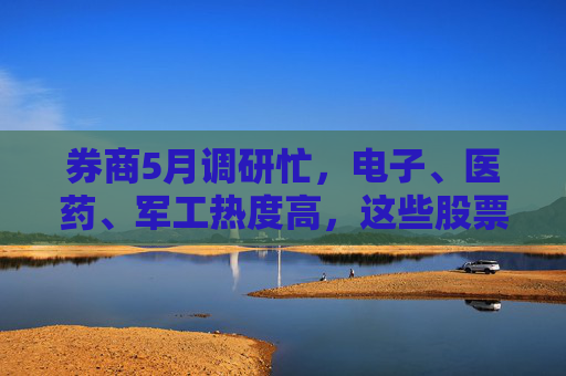 券商5月调研忙，电子、医药、军工热度高，这些股票评级发生调整