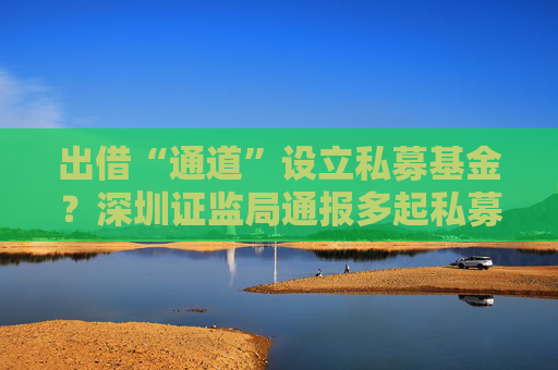 出借“通道”设立私募基金？深圳证监局通报多起私募乱象