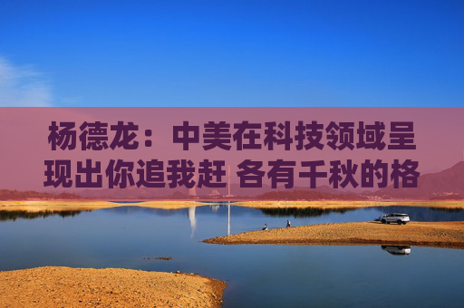 杨德龙：中美在科技领域呈现出你追我赶 各有千秋的格局