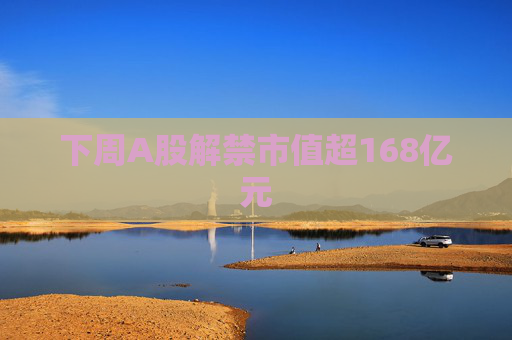 下周A股解禁市值超168亿元