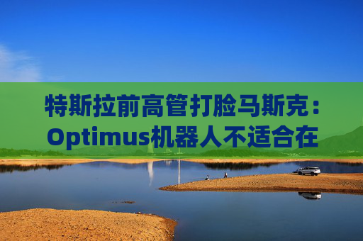 特斯拉前高管打脸马斯克：Optimus机器人不适合在工厂工作