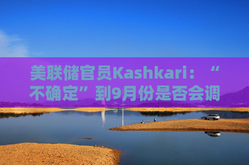 美联储官员Kashkari：“不确定”到9月份是否会调整利率