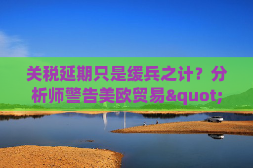 关税延期只是缓兵之计？分析师警告美欧贸易"较量远未结束"