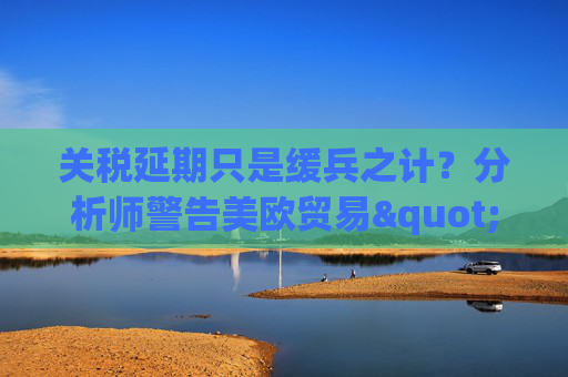 关税延期只是缓兵之计？分析师警告美欧贸易"较量远未结束"