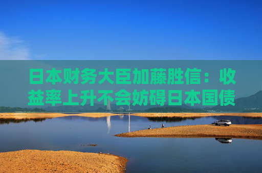 日本财务大臣加藤胜信：收益率上升不会妨碍日本国债的稳定发行
