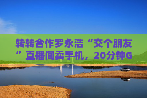 转转合作罗永浩“交个朋友”直播间卖手机，20分钟GMV破千万