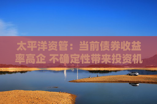 太平洋资管：当前债券收益率高企 不确定性带来投资机会