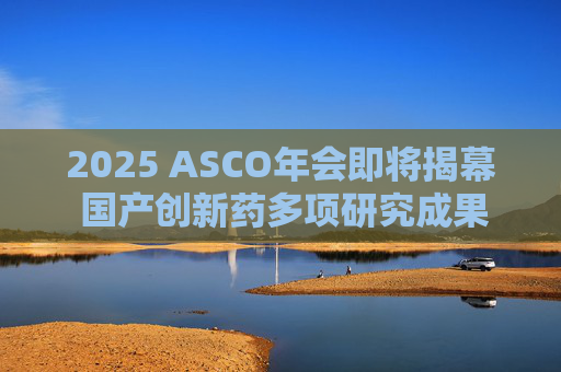 2025 ASCO年会即将揭幕 国产创新药多项研究成果亮相国际舞台  第1张