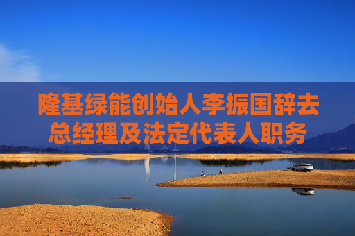 隆基绿能创始人李振国辞去总经理及法定代表人职务