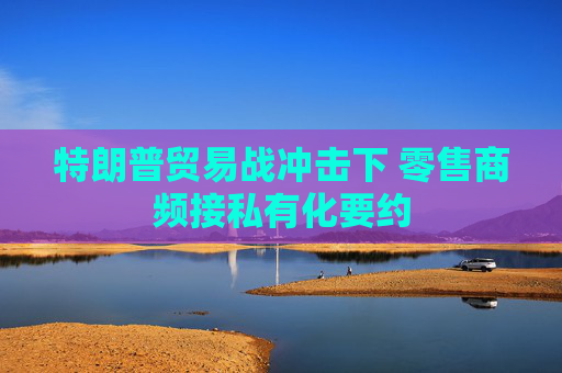 特朗普贸易战冲击下 零售商频接私有化要约